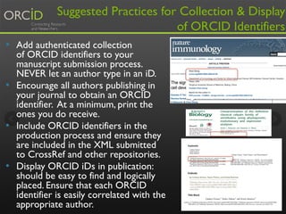 Suggested Practices for Collection & Display
of ORCID Identifiers
•  Add authenticated collection
of ORCID identifiers to your
manuscript submission process.
NEVER let an author type in an iD.
•  Encourage all authors publishing in
your journal to obtain an ORCID
identifier. At a minimum, print the
ones you do receive. 
•  Include ORCID identifiers in the
production process and ensure they
are included in the XML submitted
to CrossRef and other repositories.
•  Display ORCID iDs in publication:
should be easy to find and logically
placed. Ensure that each ORCID
identifier is easily correlated with the
appropriate author. 15
 