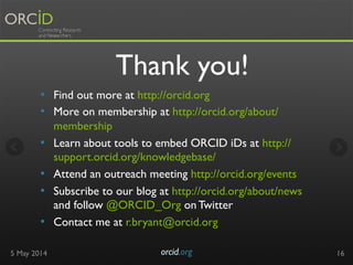 •  Find out more at http://orcid.org
•  More on membership at http://orcid.org/about/
membership
•  Learn about tools to embed ORCID iDs at http://
support.orcid.org/knowledgebase/
•  Attend an outreach meeting http://orcid.org/events
•  Subscribe to our blog at http://orcid.org/about/news
and follow @ORCID_Org on Twitter
•  Contact me at r.bryant@orcid.org
165 May 2014 orcid.org	

Thank you!
 