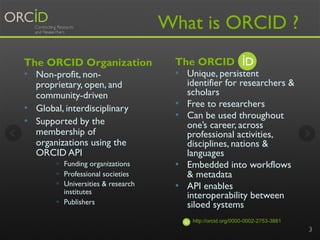What is ORCID ?
The ORCID
•  Unique, persistent
identifier for researchers &
scholars
•  Free to researchers
•  Can be used throughout
one’s career, across
professional activities,
disciplines, nations &
languages
•  Embedded into workflows
& metadata
•  API enables
interoperability between
siloed systems
The ORCID Organization
•  Non-profit, non-
proprietary, open, and
community-driven
•  Global, interdisciplinary
•  Supported by the
membership of
organizations using the
ORCID API
§  Funding organizations
§  Professional societies
§  Universities & research
institutes
§  Publishers
3
http://orcid.org/0000-0002-2753-3881
 