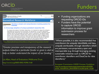 7
“Where possible, it is also recommended that
contributors be uniquely identifiable, and data
uniquely attributable, through identifiers which
are persistent, non-proprietary, open and
interoperable (e.g. through leveraging existing
sustainable initiatives such as ORCID for
contributor identifiers and DataCite for data
identifiers).”
European Commission H2020 Grantee Guidelines
http://ec.europa.eu/research/participants/data/ref/h2020/
grants_manual/hi/oa_pilot/h2020-hi-oa-pilot-guide_en.pdf
http://biomedicalresearchworkforce.nih.gov/tracking-system.htm#d
Funders
“Greater precision and transparency of the research
outputs linked to a particular funder or grant is vital to
help us better understand the impact of our funding.”
Liz Allen, Head of Evaluation,Wellcome Trust
http://orcid.org/0000-0002-9298-3168
§  Funding organizations are
requesting ORCID iDs
§  Funders have the potential
to capture ORCID
information to improve grant
submission process for
researchers
 