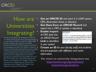 How are
Universities
Integrating?
9
For more on university integrators see
http://orcid.org/organizations/
researchorganizations
•  Get an ORCID iD and insert it in LDAP system,
CRIS, dissertation thesis, or directory
•  Get Data from an ORCID Record and
export into a CRIS or update a repository
•  Enable import
of CRIS data into
an ORCID Record
•  Link to identifiers
in your system
•  Create an iD for your faculty, staff, and students
and pre-populate with affiliation and works
information
Boston Univ, CalTech, Cambridge Univ, Chalmers
Univ Tech, Charles Darwin Univ, Chinese Academy of
Sciences Library, CERN, Cornell Univ, EMBL (EBI),
FHCRC, Glasgow Univ, Harvard Univ, IFPRI,
Karolinska Inst, KACST, KISTI, Consorcio Madroño,
Forschungszentrum Jülich, MIT, MSKCC, National
Institute of Informatics, National Taiwan Univ College
of Medicine, National Taiwan Normal Univ, NYU
Langone Medical Center, Oxford University, Penn
State, Purdue Univ, Riga Technical Univ, SUNY-
Stonybrook, Stockholm Univ,Texas A&M Univ, Univ
Bern, Univ. Cadiz, Univ Carlos III de Madrid, Univ
Oviedo, Univ Zaragoza, Univ College London, Univ
Colorado, Univ Hong Kong, Univ Kansas, Univ
Manchester, Univ Michigan, Univ Missouri, Univ
Politécnica Madrid, Univ Washington
 