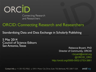 orcid.org	

Contact Info: p. +1-301-922-9062 a. 10411 Motor City Drive, Suite 750, Bethesda, MD 20817 USA	

ORCID: Connecting Research and Researchers
Standardizing Data and Data Exchange in Scholarly Publishing
5 May 2014
Council of Science Editors
San Antonio,Texas
Rebecca Bryant, PhD
Director of Community, ORCID
r.bryant@orcid.org
@ORCID_ORG
http://orcid.org/0000-0002-2753-3881
 