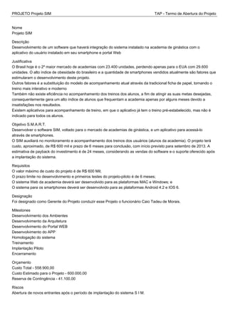 PROJETO Projeto SIM TAP - Termo de Abertura do Projeto
Nome
Projeto SIM
Descrição
Desenvolvimento de um software que haverá integração do sistema instalado na academia de ginástica com o
aplicativo do usuário instalado em seu smartphone e portal Web
Justificativa
O Brasil hoje é o 2º maior mercado de academias com 23.400 unidades, perdendo apenas para o EUA com 29.600
unidades. O alto índice de obesidade do brasileiro e a quantidade de smartphones vendidos atualmente são fatores que
estimularam o desenvolvimento deste projeto.
Outros fatores é a substituição do modelo de acompanhamento atual através da tradicional ficha de papel, tornando o
treino mais interativo e moderno
Também não existe eficiência no acompanhamento dos treinos dos alunos, a fim de atingir as suas metas desejadas,
consequentemente gera um alto índice de alunos que frequentam a academia apenas por alguns meses devido a
insatisfações nos resultados.
Existem aplicativos para acompanhamento de treino, em que o aplicativo já tem o treino pré-estabelecido, mas não é
indicado para todos os alunos.
Objetivo S.M.A.R.T.
Desenvolver o software SIM, voltado para o mercado de academias de ginástica, e um aplicativo para acessá-lo
através de smartphones.
O SIM auxiliará no monitoramento e acompanhamento dos treinos dos usuários (alunos da academia). O projeto terá
custo, aproximado, de R$ 600 mil e prazo de 6 meses para conclusão, com início previsto para setembro de 2013. A
estimativa de payback do investimento é de 24 meses, considerando as vendas do software e o suporte oferecido após
a implantação do sistema.
Requisitos
O valor máximo de custo do projeto é de R$ 600 Mil;
O prazo limite no desenvolvimento e primeiros testes do projeto-piloto é de 6 meses;
O sistema Web da academia deverá ser desenvolvido para as plataformas MAC e Windows; e
O sistema para os smartphones deverá ser desenvolvido para as plataformas Android 4.2 e IOS 6.
Designação
Foi designado como Gerente do Projeto conduzir esse Projeto o funcionário Caio Tadeu de Morais.
Milestones
Desenvolvimento dos Ambientes
Desenvolvimento da Arquitetura
Desenvolvimento do Portal WEB
Desenvolvimento do APP
Homologação do sistema
Treinamento
Implantação Piloto
Encerramento
Orçamento
Custo Total - 558.900,00
Custo Estimado para o Projeto - 600.000,00
Reserva de Contingência - 41.100,00
Riscos
Abertura de novos entrantes após o período de implantação do sistema S I M.
 