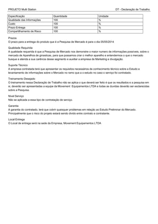 PROJETO Multi Station DT - Declaração de Trabalho
Especificação Quantidade Unidade
Qualidade das Informações 100 %
Custo 100 %
Prazo Entrega 100 %
Compartilhamento de Risco 100 %
Prazos
O prazo para a entrega do produto que é a Pesquisa de Mercado é para o dia 05/05/2014
Qualidade Requirida
A qualidade requerida é que a Pesquisa de Mercado nos demonstre o maior numero de informações possíveis, sobre o
mercado de Aparelhos de ginasticas, para que possamos criar o melhor aparelho e entendermos o que o mercado
busque e atenda a sua carência desse segmento e auxiliar a empresa de Marketing e divulgação.
Suporte Técnico
A empresa contratada terá que apresentar os requisitos necessários de conhecimento técnico sobre a Estudo e
levantamento de informações sobre o Mercado no ramo que a o estudo no caso o serviço foi contratado.
Treinamento Desejado
O treinamento nessa Declaração de Trabalho não se aplica o que deverá ser feito é que os resultados e a pesquisa em
si, deverão ser apresentadas a equipe da Movement Equipamentos LTDA e todas as duvidas deverão ser esclarecidas
sobre a Pesquisa.
Nivel Serviço
Não se aplicada a essa tipo de contratação de serviço.
Garantia
A garantia do contratado, terá que cobrir quaisquer problemas em relação ao Estudo Preliminar do Mercado.
Principalmente que o risco do projeto estará sendo divido entre contrato e contratante.
Local Entrega
O Local de entrega será na sede da Empresa, Movement Equipamentos LTDA
 