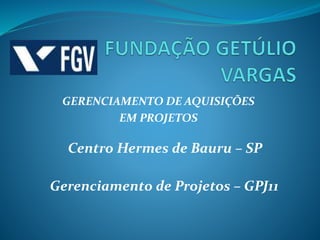 GERENCIAMENTO DE AQUISIÇÕES
EM PROJETOS
Centro Hermes de Bauru – SP
Gerenciamento de Projetos – GPJ11
 
