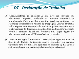 8. Características da entrega: A lista deve ser entregue em
documento impresso, timbrado da empresa contratada e
encadernado. Cada uma das 5 opções deverá ser destacada em
capítulos específicos com mínimo de uma página. Constar na última
folha espaço para assinatura de ambas as partes que constate a
efetiva entrega do documento e ateste a legalidade da informação ali
contida. Também deverá ser fornecida uma cópia digital do
documento, no formato PDF, através de um pen-drive.
9. Local de entrega: O documento deverá ser entregue em mãos ao
Gerente de Projeto, juntamente com o pen-drive, em reunião
específica para este fim a ser agendada no máximo 15 dias após a
assinatura do contrato e comunicada formalmente via e-mail
DT - Declaração de Trabalho
 