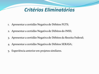 1. Apresentar a certidão Negativa de Débitos FGTS;
2. Apresentar a certidão Negativa de Débitos do INSS;
3. Apresentar a certidão Negativa de Débitos da Receita Federal;
4. Apresentar a certidão Negativa de Débitos SERASA;
5. Experiência anterior em projetos similares.
Critérios Eliminatórios
 