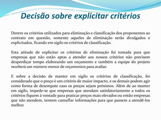 Dentre os critérios utilizados para eliminação e classificação dos proponentes ao
contrato em questão, somente aqueles de eliminação serão divulgados e
explicitados, ficando em sigilo os critérios de classificação.
Esta atitude de explicitar os critérios de eliminação foi tomada para que
empresas que não estão aptas a atender aos nossos critérios não precisem
desperdiçar tempo elaborando um orçamento e também a equipe do projeto
receberá um número menor de orçamentos para avaliar.
E sobre a decisão de manter em sigilo os critérios de classificação, foi
considerado que o preço é um critério de maior impacto, e os demais podem agir
como forma de desempate caso os preços sejam próximos. Além de ao manter
em sigilo, impede-se que empresas que atendam satisfatoriamente a todos os
critérios fiquem à vontade para praticar preços mais elevados ou então empresas
que não atendem, tentem camuflar informações para que passem a atendê-los
melhor.
Decisão sobre explicitar critérios
 