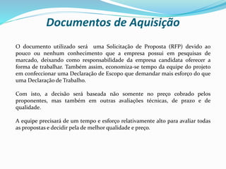 Documentos de Aquisição
O documento utilizado será uma Solicitação de Proposta (RFP) devido ao
pouco ou nenhum conhecimento que a empresa possui em pesquisas de
marcado, deixando como responsabilidade da empresa candidata oferecer a
forma de trabalhar. Também assim, economiza-se tempo da equipe do projeto
em confeccionar uma Declaração de Escopo que demandar mais esforço do que
uma Declaração de Trabalho.
Com isto, a decisão será baseada não somente no preço cobrado pelos
proponentes, mas também em outras avaliações técnicas, de prazo e de
qualidade.
A equipe precisará de um tempo e esforço relativamente alto para avaliar todas
as propostas e decidir pela de melhor qualidade e preço.
 