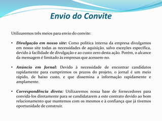 Envio do Convite
Utilizaremos três meios para envio do convite:
• Divulgação em nosso site: Como política interna da empresa divulgamos
em nosso site todas as necessidades de aquisição, salvo exceções específica,
devido à facilidade de divulgação e ao custo zero desta ação. Porém, o alcance
da mensagem é limitado às empresas que acessem-no.
• Anúncio em Jornal: Devido à necessidade de encontrar candidatos
rapidamente para cumprirmos os prazos do projeto, o jornal é um meio
rápido, de baixo custo, e que dissemina a informação rapidamente e
amplamente.
• Correspondência direta: Utilizaremos nossa base de fornecedores para
convidá-los diretamente para se candidatarem a este contrato devido ao bom
relacionamento que mantemos com os mesmos e à confiança que já tivemos
oportunidade de construir.
 