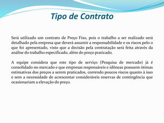 Tipo de Contrato
Será utilizado um contrato de Preço Fixo, pois o trabalho a ser realizado será
detalhado pela empresa que deverá assumir a responsabilidade e os riscos pelo o
que foi apresentado, visto que a decisão pela contratação será feita através da
análise do trabalho especificado, além do preço praticado.
A equipe considera que este tipo de serviço (Pesquisa de mercado) já é
consolidado no mercado e que empresas responsáveis e idôneas possuem ótimas
estimativas dos preços a serem praticados, correndo poucos riscos quanto à isso
e sem a necessidade de acrescentar consideráveis reservas de contingência que
ocasionariam a elevação do preço.
 