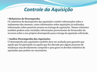 Controle da Aquisição
• Relatórios de Desempenho
Os relatórios de desempenho das aquisições contêm informações sobre o
andamento das mesmas, como informações sobre aquisições já realizadas,
informações sobre possíveis atrasos na entrega de aquisições. Nesses relatórios
também podem estar incluídas informações provenientes do fornecedor do
recursos sobre o seu próprio desempenho para entrega da aquisição solicitada.
• Análise Desempenho das Aquisições
O desempenho das aquisições também deve ser avaliado para garantir que
aquilo que foi planejado ou aquilo que foi alterado por algum processo de
mudanças seja devidamente cumprido e para gerar os devidos relatórios de
aquisições que podem ser necessários.
 