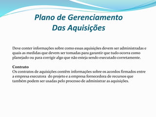 Plano de Gerenciamento
Das Aquisições
Deve conter informações sobre como essas aquisições devem ser administradas e
quais as medidas que devem ser tomadas para garantir que tudo ocorra como
planejado ou para corrigir algo que não esteja sendo executado corretamente.
Contrato
Os contratos de aquisições contêm informações sobre os acordos firmados entre
a empresa executora do projeto e a empresa fornecedora de recursos que
também podem ser usadas pelo processo de administrar as aquisições.
 