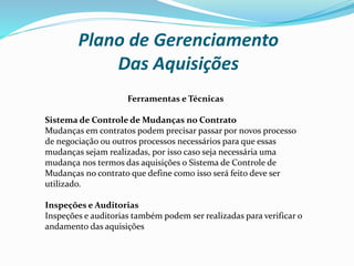 Plano de Gerenciamento
Das Aquisições
Ferramentas e Técnicas
Sistema de Controle de Mudanças no Contrato
Mudanças em contratos podem precisar passar por novos processo
de negociação ou outros processos necessários para que essas
mudanças sejam realizadas, por isso caso seja necessária uma
mudança nos termos das aquisições o Sistema de Controle de
Mudanças no contrato que define como isso será feito deve ser
utilizado.
Inspeções e Auditorias
Inspeções e auditorias também podem ser realizadas para verificar o
andamento das aquisições
 
