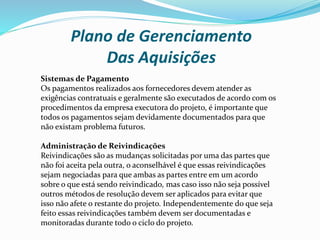 Plano de Gerenciamento
Das Aquisições
Sistemas de Pagamento
Os pagamentos realizados aos fornecedores devem atender as
exigências contratuais e geralmente são executados de acordo com os
procedimentos da empresa executora do projeto, é importante que
todos os pagamentos sejam devidamente documentados para que
não existam problema futuros.
Administração de Reivindicações
Reivindicações são as mudanças solicitadas por uma das partes que
não foi aceita pela outra, o aconselhável é que essas reivindicações
sejam negociadas para que ambas as partes entre em um acordo
sobre o que está sendo reivindicado, mas caso isso não seja possível
outros métodos de resolução devem ser aplicados para evitar que
isso não afete o restante do projeto. Independentemente do que seja
feito essas reivindicações também devem ser documentadas e
monitoradas durante todo o ciclo do projeto.
 