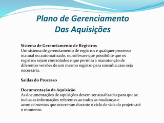 Plano de Gerenciamento
Das Aquisições
Sistema de Gerenciamento de Registros
Um sistema de gerenciamento de registros e qualquer processo
manual ou automatizado, ou software que possibilite que os
registros sejam controlados e que permita a manutenção de
diferentes versões de um mesmo registro para consulta caso seja
necessária.
Saídas do Processo
Documentação da Aquisição
As documentações de aquisições devem ser atualizadas para que se
inclua as informações referentes ao todos as mudanças e
acontecimentos que ocorreram durante o ciclo de vida do projeto até
o momento.
 