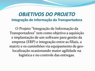 OBJETIVOS DO PROJETO
Integração de Informação da Transportadora
O Projeto “Integração de Informação da
Transportadora” tem como objetivo a aquisição
e implantação de um software para gestão da
empresa (ERP) e integração entre as filiais, a
matriz e os caminhões via equipamento de geo-
localização ocasionando maior agilidade na
logística e no controle das entregas.
 