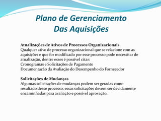 Plano de Gerenciamento
Das Aquisições
Atualizações de Ativos de Processos Organizacionais
Qualquer ativo de processo organizacional que se relacione com as
aquisições e que for modificado por esse processo pode necessitar de
atualização, dentre esses é possível citar:
Cronogramas e Solicitações de Pagamento
Documentação da Avaliação do Desempenho do Fornecedor
Solicitações de Mudanças
Algumas solicitações de mudanças podem ser geradas como
resultado desse processo, essas solicitações devem ser devidamente
encaminhadas para avaliação e possível aprovação.
 