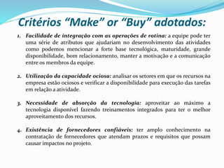 Critérios “Make” or “Buy” adotados:
1. Facilidade de integração com as operações de rotina: a equipe pode ter
uma série de atributos que ajudariam no desenvolvimento das atividades
como podemos mencionar a forte base tecnológica, maturidade, grande
disponibilidade, bom relacionamento, manter a motivação e a comunicação
entre os membros da equipe.
2. Utilização da capacidade ociosa: analisar os setores em que os recursos na
empresa estão ociosos e verificar a disponibilidade para execução das tarefas
em relação a atividade.
3. Necessidade de absorção da tecnologia: aproveitar ao máximo a
tecnologia disponível fazendo treinamentos integrados para ter o melhor
aproveitamento dos recursos.
4. Existência de fornecedores confiáveis: ter amplo conhecimento na
contratação de fornecedores que atendam prazos e requisitos que possam
causar impactos no projeto.
 