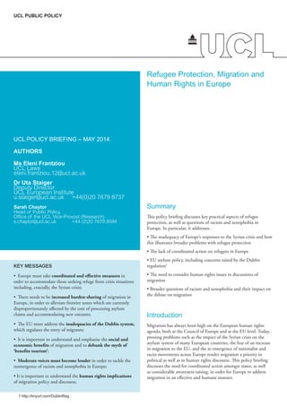 Refugee Protection, Migration and
Human Rights in Europe
UCL POLICY BRIEFING – MAY 2014
AUTHORS
Ms Eleni Frantziou
UCL Laws
eleni.frantziou.12@ucl.ac.uk
Dr Uta Staiger
Deputy Director
UCL European Institute
u.staiger@ucl.ac.uk +44(0)20 7679 8737
Sarah Chaytor
Head of Public Policy,
Ofﬁce of the UCL Vice-Provost (Research)
s.chaytor@ucl.ac.uk +44 (0)20 7679 8584
Summary
This policy briefing discusses key practical aspects of refugee
protection, as well as questions of racism and xenophobia in
Europe. In particular, it addresses:
this illustrates broader problems with refugee protection
regulation1
migration
the debate on migration
Introduction
Migration has always been high on the European human rights
asylum system of many European countries, the fear of an increase
political as well as in human rights discourse. This policy briefing
discusses the need for coordinated action amongst states, as well
UCL PUBLIC POLICY
KEY MESSAGES
coordinated and effective measures in
order to accommodate those seeking refuge from crisis situations
increased burden-sharing of migration in
disproportionately affected by the cost of processing asylum
inadequacies of the Dublin system,
social and
economic benefits of migration and to debunk the myth of
‘benefits tourism’
Moderate voices must become louder in order to tackle the
human rights implications
of migration policy and discourse.
1 http://tinyurl.com/DublinReg
 