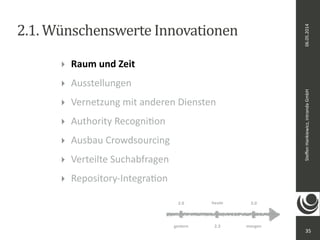 06.05.2014 
Steffen 
Hankiewicz, 
intranda 
GmbH 
2.1. 
Wünschenswerte 
Innovationen 
35 
‣ Raum 
und 
Zeit 
‣ Ausstellungen 
‣ Vernetzung 
mit 
anderen 
Diensten 
‣ Authority 
RecogniDon 
‣ Ausbau 
Crowdsourcing 
‣ Verteilte 
Suchabfragen 
‣ Repository-­‐IntegraDon 
heute 
2.0 3.0 
gestern 2.3 
morgen 
 