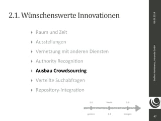 06.05.2014 
Steffen 
Hankiewicz, 
intranda 
GmbH 
2.1. 
Wünschenswerte 
Innovationen 
47 
‣ Raum 
und 
Zeit 
‣ Ausstellungen 
‣ Vernetzung 
mit 
anderen 
Diensten 
‣ Authority 
RecogniDon 
‣ Ausbau 
Crowdsourcing 
‣ Verteilte 
Suchabfragen 
‣ Repository-­‐IntegraDon 
heute 
2.0 3.0 
gestern 2.3 
morgen 
 