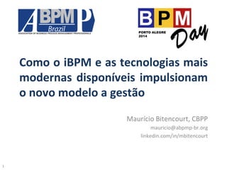 Como	
  o	
  iBPM	
  e	
  as	
  tecnologias	
  mais	
  
modernas	
  disponíveis	
  impulsionam	
  
o	
  novo	
  modelo	
  a	
  gestão	
  
Maurício	
  Bitencourt,	
  CBPP	
  
mauricio@abpmp-­‐br.org	
  
linkedin.com/in/mbitencourt	
  
PORTO ALEGRE
2014
1	
  
 