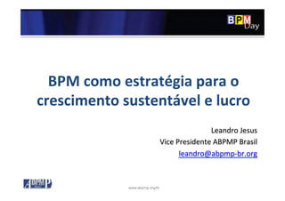 www.abpmp.org/br
BPM	
  como	
  estratégia	
  para	
  o	
  
crescimento	
  sustentável	
  e	
  lucro	
  
Leandro	
  Jesus	
  
Vice	
  Presidente	
  ABPMP	
  Brasil	
  
leandro@abpmp-­‐br.org	
  
 