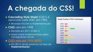 A chegada do CSS!
 Cascading Style Sheet (CSS1) é
aprovado pela W3C em 1996
 Browsers iniciam a implementação
 CSS2 vem em 1998
 Revisão em 2011 (CSS2.1)
 Maior parte implementado pelos
navegadores atuais
 CSS3 vem em 1999 (WTF!)
 Em 2014, ainda estamos na fase de
implementação!
 