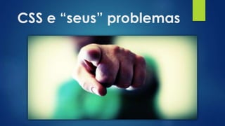 CSS e “seus” problemas
 