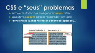 CSS e “seus” problemas
 A implementação dos navegadores podem diferir
 Layouts vão podem parecer “quebrados” em testes
 “Funciona no IE, mas no FireFox o menu desapareceu...”
 