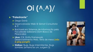 Oi (^.^)/
 “Palestrante”
 Diego Doná
 Desenvolvedor Web @ Sismat Consultoria
& TI
 Bacharel em Sistemas de Informação pela
Faculdade Salesiana Dom Bosco de
Piracicaba
 Likes: C#, Entity Framework,
Desenvolvimento Web, Tênis de mesa (não
é ping pong!!!)
 Dislikes: Bugs, Bugs Intermitentes, Bugs
zombies (enterra-se um, surgem 3)
 