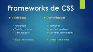 Frameworks de CSS
 Vantagens
 Facilidade
 Padrões robustos
 Comunidade
 Muitas ferramentas
 Desvantagens
 Restrições
 Semântica alheia
 Curva de aprendizado
 Muitas ferramentas
 