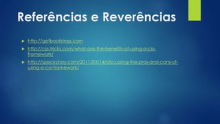 Referências e Reverências
 http://getbootstrap.com
 http://css-tricks.com/what-are-the-benefits-of-using-a-css-
framework/
 http://speckyboy.com/2011/03/14/discussing-the-pros-and-cons-of-
using-a-css-framework/
 