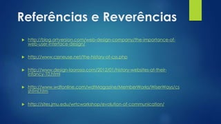 Referências e Reverências
 http://blog.artversion.com/web-design-company/the-importance-of-
web-user-interface-design/
 http://www.cssneuse.net/the-history-of-css.php
 http://www.design-laorosa.com/2012/01/history-websites-at-their-
infancy-10.html
 http://www.wdtonline.com/wdtMagazine/MemberWorks/WiserWays/cs
shtml.htm
 http://sites.jmu.edu/wrtcworkshop/evolution-of-communication/
 