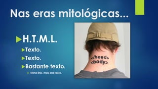 Nas eras mitológicas...
H.T.M.L.
Texto.
Texto.
Bastante texto.
 Tinha link, mas era texto.
 