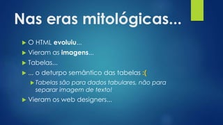 Nas eras mitológicas...
 O HTML evoluiu...
 Vieram as imagens...
 Tabelas...
 ... o deturpo semântico das tabelas :(
 Tabelas são para dados tabulares, não para
separar imagem de texto!
 Vieram os web designers...
 