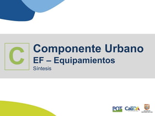 Componente Urbano
EF – Equipamientos
Síntesis
C
 