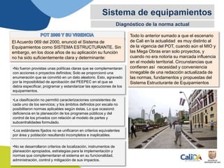 Diagnóstico de la norma actual
Sistema de equipamientos
El Acuerdo 069 del 2000, enunció el Sistema de
Equipamientos como SISTEMA ESTRUCTURANTE. Sin
embargo, en los doce años de su aplicación su función
no ha sido suficientemente clara y determinante:
•No fueron provistas unas políticas claras que se complementaran
con acciones o proyectos definidos; Solo se proporcionó una
enumeración que se convirtió en un dato aleatorio. Esto, agravado
por la imposibilidad de aprobación del PEEPEC en el que se
debía especificar, programar y estandarizar las ejecuciones de los
equipamientos.
•La clasificación no permitió caracterizaciones consistentes de
cada uno de los servicios; y los ámbitos definidos por escala no
posibilitaron normas aplicables según éstas. Lo que ocasionó
deficiencia en la planeación de los programas públicos y del
control de los privados con relación al modelo de partes y
subcentralidades formulado.
•Los estándares fijados no se unificaron en criterios equivalentes
por área y población resultando incompletos e inaplicables.
•No se desarrollaron criterios de localización, instrumentos de
planeación apropiados, estrategias para la implementación y
normas que complementaran el sistema en su funcionalidad,
administración, control y mitigación de sus impactos.
Todo lo anterior sumado a que el escenario
de Cali en la actualidad es muy distinto al
de la vigencia del POT, cuando aún el MIO y
las Mega Obras eran solo proyectos, y
cuando no era notoria su marcada influencia
en el modelo territorial. Circunstancias que
confieren así necesidad y conveniencia
innegable de una redacción actualizada de
las normas, fundamentos y propuestas del
Sistema Estructurante de Equipamientos
 