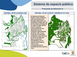Propuesta de Definición II
Sistema de espacio público
El Sistema de Espacio
Publico está concebido a
partir de la Estructura
Ecológica Municipal, por
elementos lineales que van
de Occidente a Oriente (de
la Ladera al Valle del Rio
Cauca) cruzados
transversalmente con
elementos que se
extienden regionalmente
de Norte a Sur, lo que
conforma el entramado
ambiental a partir del cual
se sitúan los distintos
tipos y elementos,
articulándose con el
sistema de transporte
masivo y las
concentraciones de
actividad del área urbana y
rural.
 