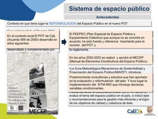 Antecedentes
Sistema de espacio público
Contexto en que tiene lugar la del Espacio Público en el nuevo POT
Con posterioridad al Decreto 1504
de 1998 y el POT 2000, el marco
legal de referencia del componente
de Espacio Público en los Planes de
Ordenamiento Territorial ha sido
desarrollado y complementado por:
•La Norma Técnica Colombiana NTC 4904.
•La Guía Metodológica Mecanismos de Sostenibilidad y
Financiación del Espacio Publico(MAVDT), introduce
nuevas determinaciones nacionales sobre la función del
Espacio público en temas de sostenibilidad, accesibilidad,
minorías y derechos; y
•Recientemente, el Documento COMPES 3718 de 2012
evaluó el tema del espacio público en el país, e indicó ejes
y recomendaciones para la gestión más eficiente y el logro
de los objetivos de calidad y cobertura de éste.
•El Decreto 1660 de 2013 de accesibilidad de las personas
al medio físico y la Ley 1083 del 2006 y la 798 de 2010 que
la reglamenta.
•El Decreto 1469 de 2010 de disposiciones relativas a las
licencias urbanísticas.
En el contexto local El POT de Cali,
(Acuerdo 069 de 2000) desarrolló en
años siguientes:
El PEEPEC (Plan Especial de Espacio Público y
Equipamiento Colectivo) que aunque no se convirtió en
acuerdo, ha sido fuente y referencia importante para la
revisión del POT, y
En los años 2002-2003 se realizó y aprobó el MECEP
(Manual de Elementos Constitutivos del Espacio Público)
Posteriormente consultorías y estudios que han aportado
en la evaluación y reformulación del plan Y tuvo lugar la
implementación del SITM MIO que introdujo decisivas
variables condicionantes.
 