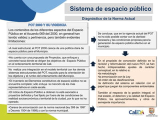 Diagnóstico de la Norma Actual
Sistema de espacio público
•Carece de armonización con la norma nacional (ley 388 de 1997
y Decreto 1504 de 1998) y con la norma municipal.
Se concluye, que en la vigencia actual del POT
no ha sido posible contar con la claridad
necesaria y las condiciones propicias para la
generación de espacio público efectivo en el
municipio.
Los contenidos de los diferentes aspectos del Espacio
Público en el Acuerdo 069 del 2000, en general han
tenido validez y pertinencia, pero también evidentes
limitaciones:
•A nivel estructural, el POT 2000 carece de una política clara de
espacio público para el Municipio.
•No cuenta con una propuesta de Proyectos, que enfoque y
concrete hacia dónde se dirigen los objetivos de Espacio Público
en el ordenamiento territorial de Cali.
No realiza una integración en el modelo territorial con los demás
sistemas estructurantes del POT, requisito para la orientación de
los objetivos y el rumbo del ordenamiento del Municipio.
•El inventario de Elementos constitutivos de espacio público no se
encuentra completo; sólo incluye la mención de los más
representativos en cada escala.
•El índice de Espacio Público a obtener no está asociado a
proyectos definidos y fue fijado por fuera de las condiciones de
realidad socioeconómica y territorial de la ciudad, por lo que no ha
operado.
En el propósito de concreción definido en la
revisión y reformulación del nuevo POT, se han
hecho indispensables ajustes de carácter
conceptual, en lo relativo a:
•la metodología
•la armonización con la Ley
•el orden de las clasificaciones
•la definición del sistema en relación con el
papel que juegan los componentes ambientales
También al respecto de la gestión integral, el
mal estado, el deterioro y la calidad del Espacio
Público, los aprovechamientos, y otros de
semejante importancia.
 