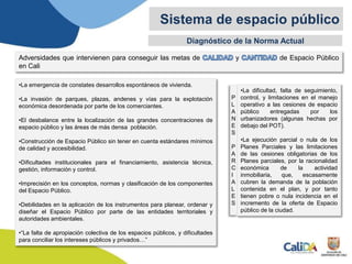 Diagnóstico de la Norma Actual
Sistema de espacio público
Adversidades que intervienen para conseguir las metas de y de Espacio Público
en Cali
•La emergencia de constates desarrollos espontáneos de vivienda.
•La invasión de parques, plazas, andenes y vías para la explotación
económica desordenada por parte de los comerciantes.
•El desbalance entre la localización de las grandes concentraciones de
espacio público y las áreas de más densa población.
•Construcción de Espacio Público sin tener en cuenta estándares mínimos
de calidad y accesibilidad.
•Dificultades institucionales para el financiamiento, asistencia técnica,
gestión, información y control.
•Imprecisión en los conceptos, normas y clasificación de los componentes
del Espacio Público.
•Debilidades en la aplicación de los instrumentos para planear, ordenar y
diseñar el Espacio Público por parte de las entidades territoriales y
autoridades ambientales.
•“La falta de apropiación colectiva de los espacios públicos, y dificultades
para conciliar los intereses públicos y privados…”
•La dificultad, falta de seguimiento,
control, y limitaciones en el manejo
operativo a las cesiones de espacio
público entregadas por los
urbanizadores (algunas hechas por
debajo del POT).
•La ejecución parcial o nula de los
Planes Parciales y las limitaciones
de las cesiones obligatorias de los
Planes parciales, por la racionalidad
económica de la actividad
inmobiliaria, que, escasamente
cubren la demanda de la población
contenida en el plan, y por tanto
tienen pobre o nula incidencia en el
incremento de la oferta de Espacio
público de la ciudad.
P
L
A
N
E
S
P
A
R
C
I
A
L
E
S
 