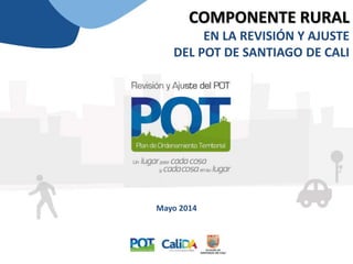 COMPONENTE RURAL
EN LA REVISIÓN Y AJUSTE
DEL POT DE SANTIAGO DE CALI
Mayo 2014
 