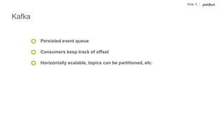 Slide 5
Kafka
Persisted event queue
Consumers keep track of offset
Horizontally scalable, topics can be partitioned, etc.
 