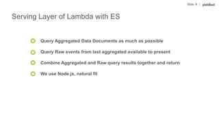Slide 8
Serving Layer of Lambda with ES
Query Aggregated Data Documents as much as possible
Query Raw events from last aggregated available to present
Combine Aggregated and Raw query results together and return
We use Node.js, natural fit
 