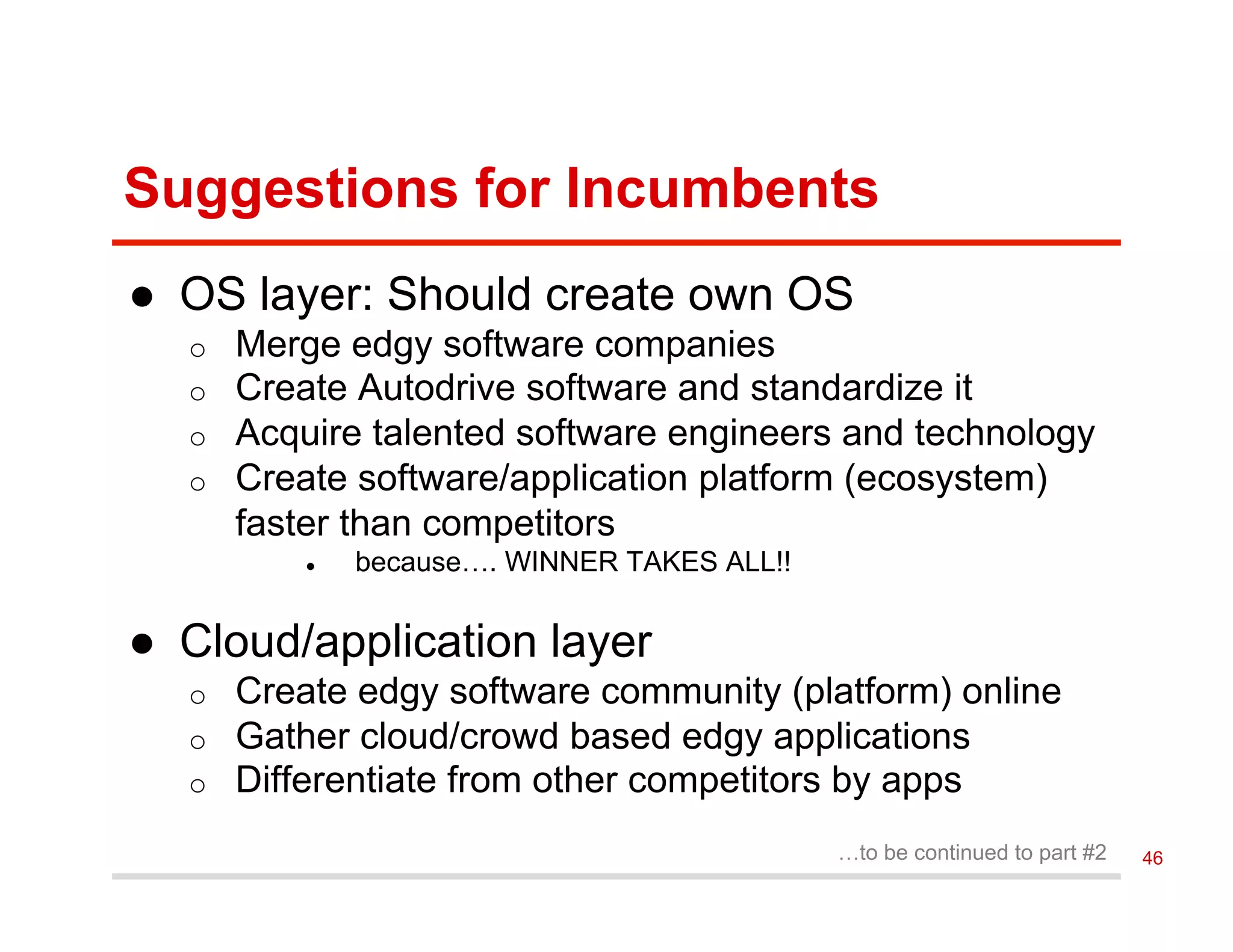 Suggestions for Incumbents
●  OS layer: Should create own OS
o  Merge edgy software companies
o  Create Autodrive software and standardize it
o  Acquire talented software engineers and technology
o  Create software/application platform (ecosystem)
faster than competitors
●  because…. WINNER TAKES ALL!!
●  Cloud/application layer
o  Create edgy software community (platform) online
o  Gather cloud/crowd based edgy applications
o  Differentiate from other competitors by apps
…to be continued to part #2 46
 