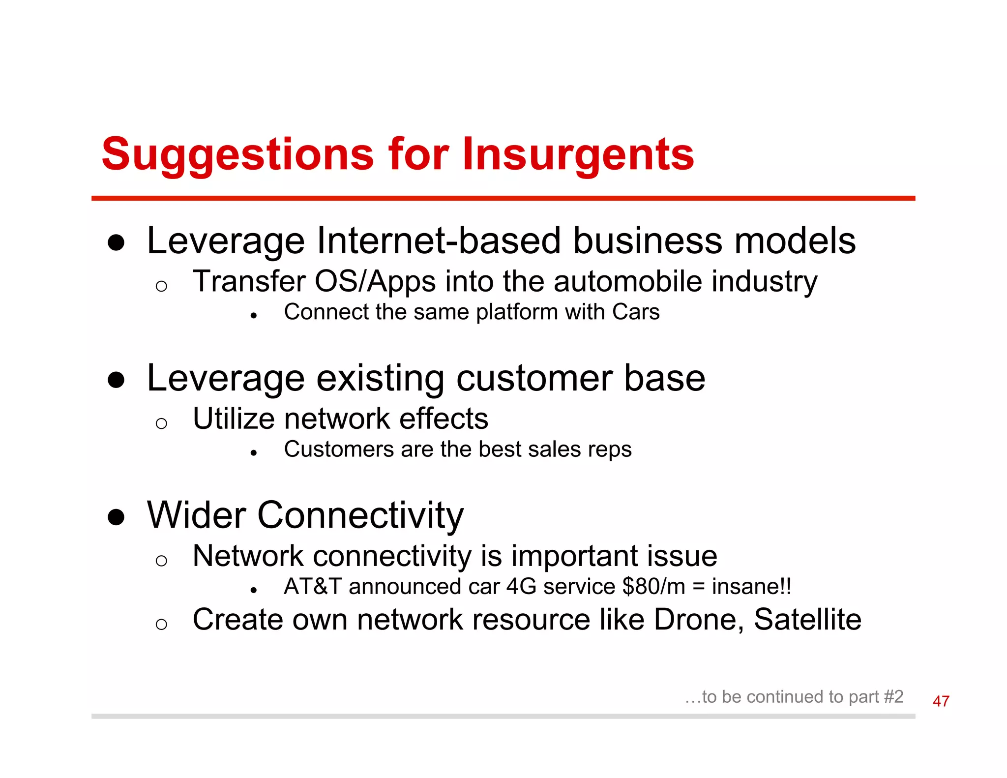 Suggestions for Insurgents
●  Leverage Internet-based business models
o  Transfer OS/Apps into the automobile industry
●  Connect the same platform with Cars
●  Leverage existing customer base
o  Utilize network effects
●  Customers are the best sales reps
●  Wider Connectivity
o  Network connectivity is important issue
●  AT&T announced car 4G service $80/m = insane!!
o  Create own network resource like Drone, Satellite
…to be continued to part #2 47
 