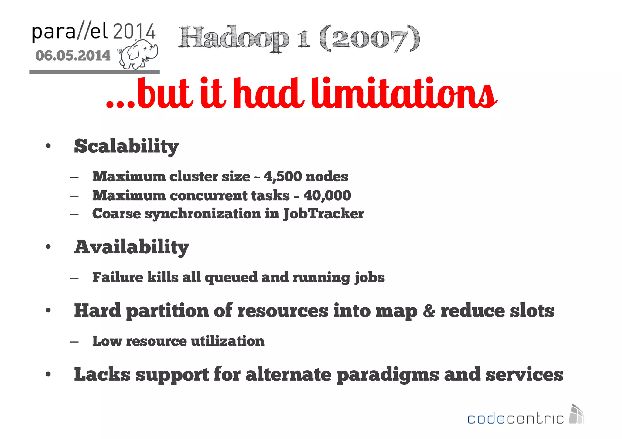06.05.2014
2
…but it had limitations
Hadoop 1 (2007)
• Scalability
– Maximum cluster size ~ 4,500 nodes
– Maximum concurrent tasks – 40,000
– Coarse synchronization in JobTracker
• Availability
– Failure kills all queued and running jobs
• Hard partition of resources into map & reduce slots
– Low resource utilization
• Lacks support for alternate paradigms and services
 