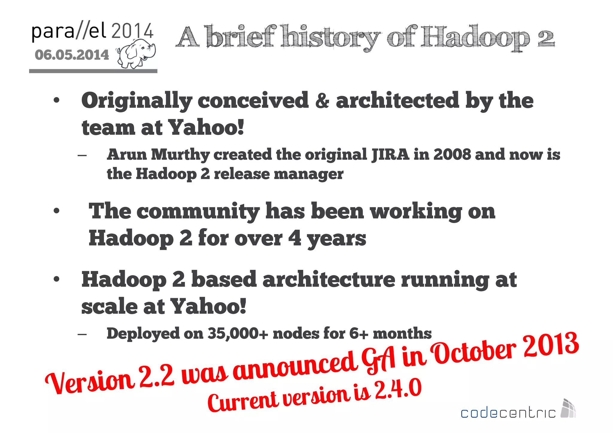 06.05.2014
2
A brief history of Hadoop 2
• Originally conceived & architected by the
team at Yahoo!
– Arun Murthy created the original JIRA in 2008 and now is
the Hadoop 2 release manager
• The community has been working on
Hadoop 2 for over 4 years
• Hadoop 2 based architecture running at
scale at Yahoo!
– Deployed on 35,000+ nodes for 6+ months
 